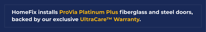 HomeFix installs ProVia Platinum Plus fiberglass and steel doors, backed by exclusive UltraCare™ Warranty.